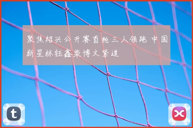 聚焦绍兴公开赛首轮三人领跑 中国新星林钰鑫柴博文紧追