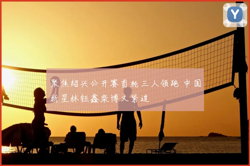 聚焦绍兴公开赛首轮三人领跑 中国新星林钰鑫柴博文紧追